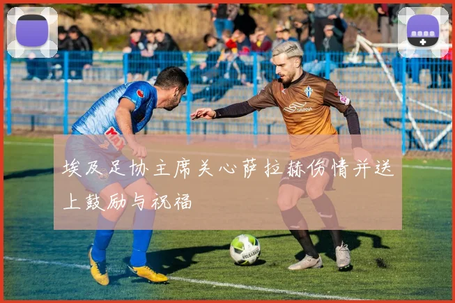 埃及足协主席关心萨拉赫伤情并送上鼓励与祝福