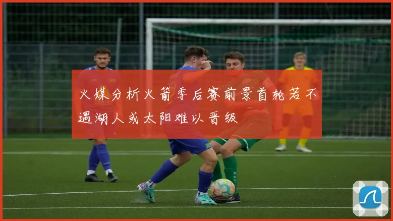 火媒分析火箭季后赛前景首轮若不遇湖人或太阳难以晋级