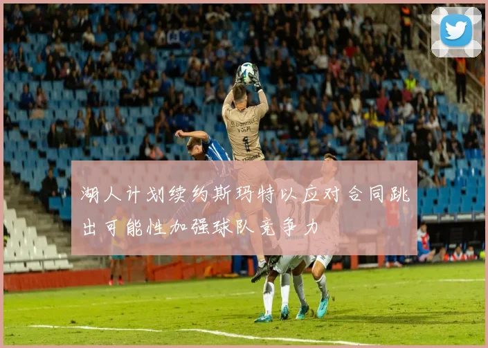 湖人计划续约斯玛特以应对合同跳出可能性加强球队竞争力