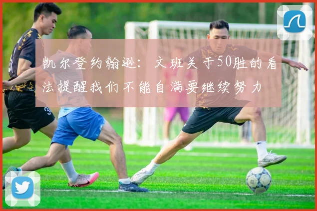 凯尔登约翰逊：文班关于50胜的看法提醒我们不能自满要继续努力