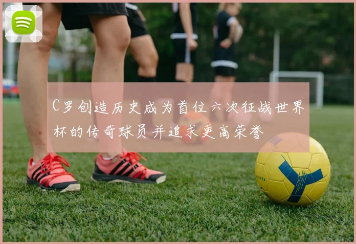 C罗创造历史成为首位六次征战世界杯的传奇球员并追求更高荣誉