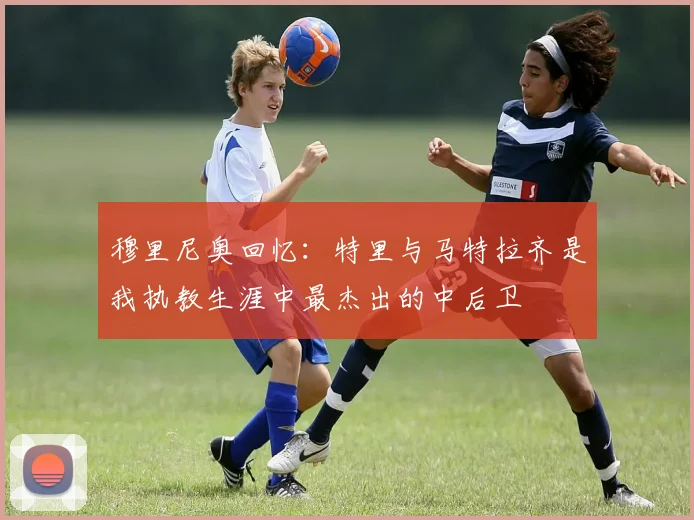 穆里尼奥回忆：特里与马特拉齐是我执教生涯中最杰出的中后卫