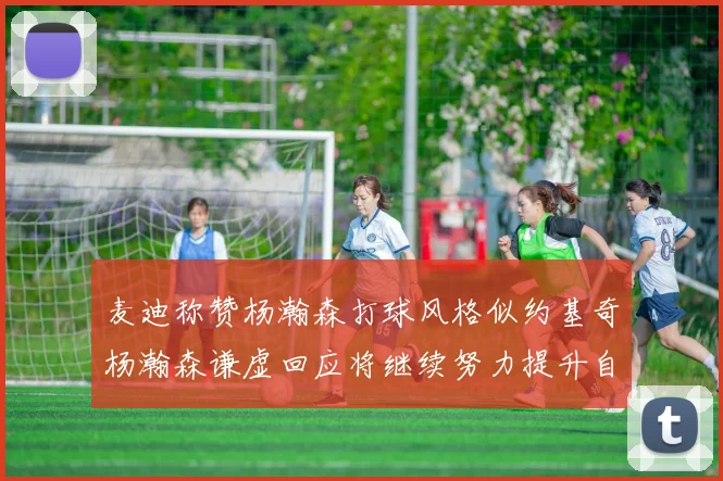 麦迪称赞杨瀚森打球风格似约基奇杨瀚森谦虚回应将继续努力提升自己