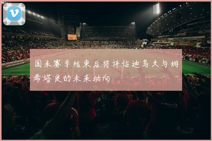 国米赛季结束后将评估迪乌夫与姆希塔良的未来动向