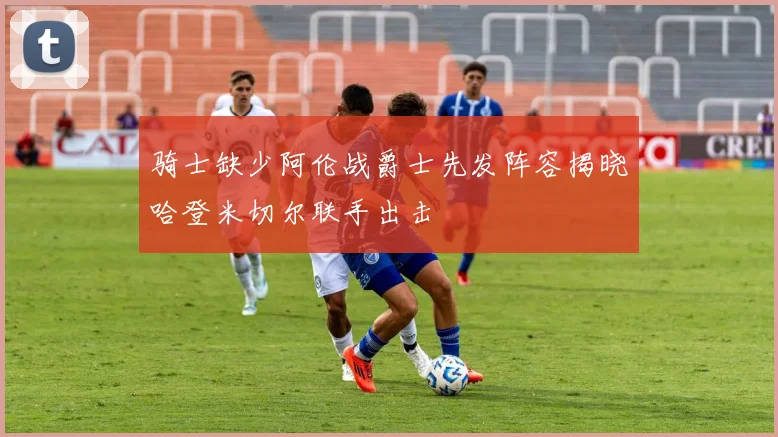 骑士缺少阿伦战爵士先发阵容揭晓哈登米切尔联手出击