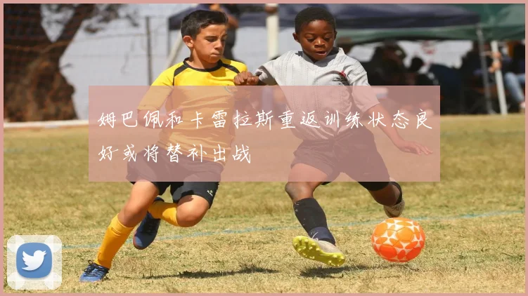 姆巴佩和卡雷拉斯重返训练状态良好或将替补出战