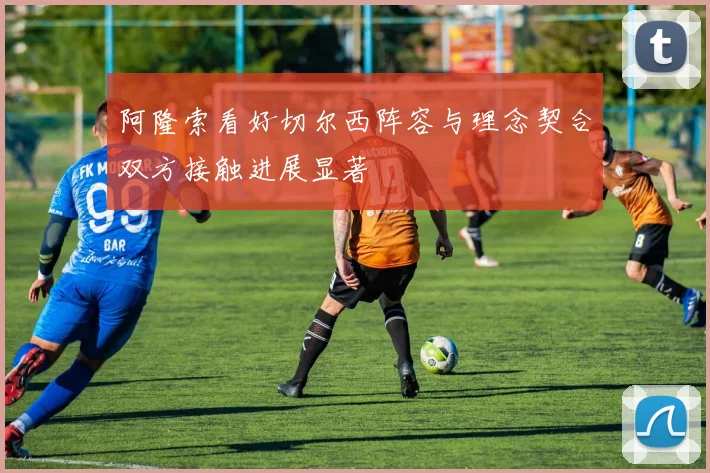 阿隆索看好切尔西阵容与理念契合双方接触进展显著