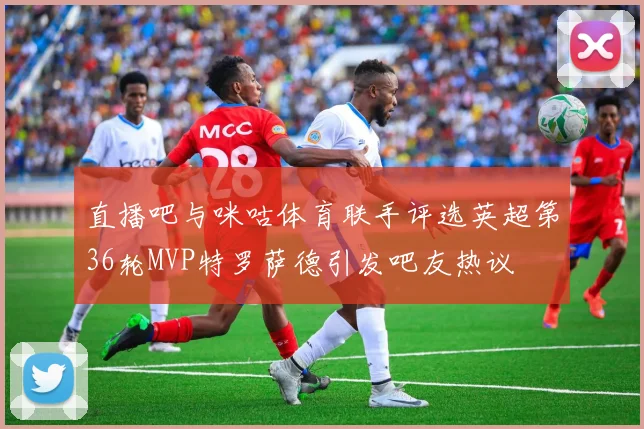 直播吧与咪咕体育联手评选英超第36轮MVP特罗萨德引发吧友热议