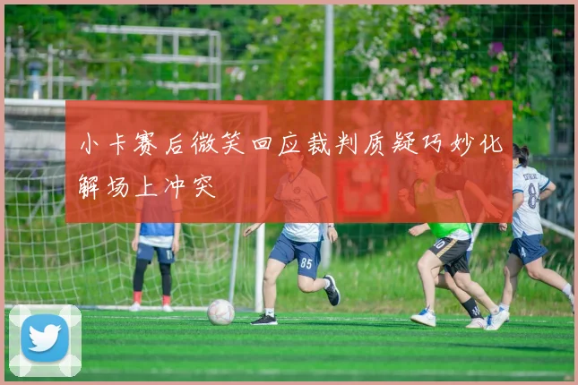 小卡赛后微笑回应裁判质疑巧妙化解场上冲突