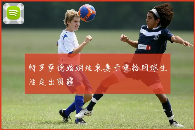 特罗萨德婚姻结束妻子重拾网球生活走出阴霾