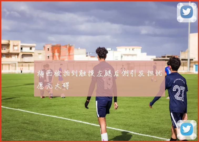 梅西被拍到触摸左腿后侧引发担忧愿无大碍