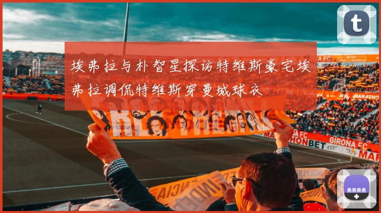 埃弗拉与朴智星探访特维斯豪宅埃弗拉调侃特维斯穿曼城球衣