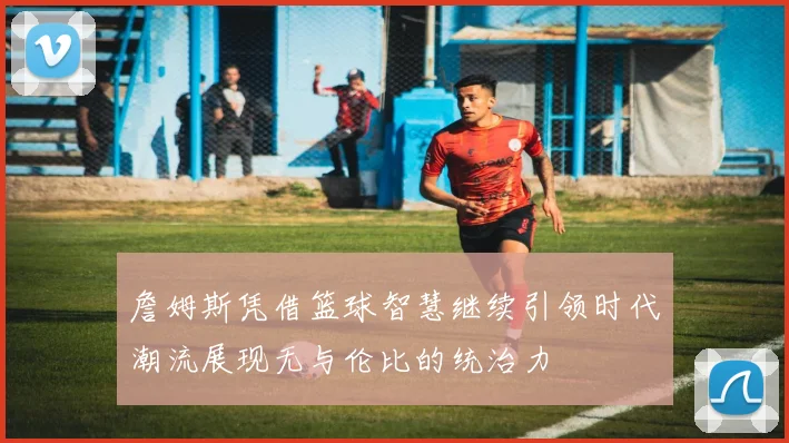 詹姆斯凭借篮球智慧继续引领时代潮流展现无与伦比的统治力