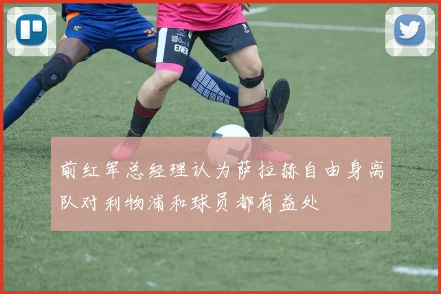 前红军总经理认为萨拉赫自由身离队对利物浦和球员都有益处