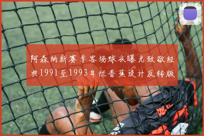 阿森纳新赛季客场球衣曝光致敬经典1991至1993年烂香蕉设计反转版