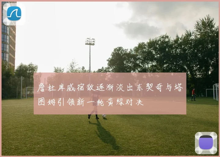 詹杜库威宿敌逐渐淡出东契奇与塔图姆引领新一轮黄绿对决