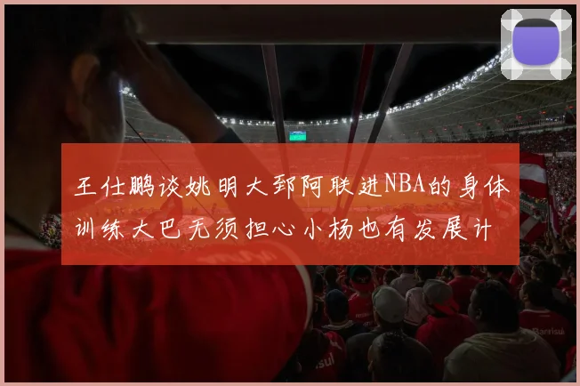 王仕鹏谈姚明大郅阿联进NBA的身体训练大巴无须担心小杨也有发展计划