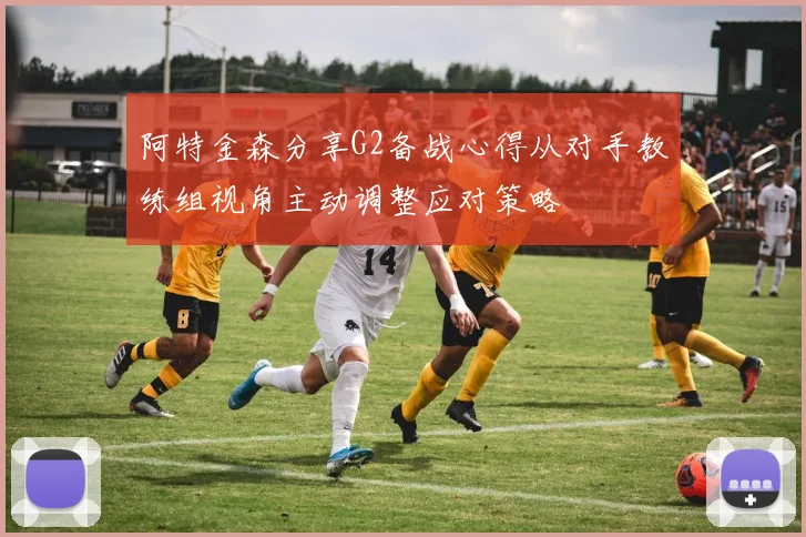 阿特金森分享G2备战心得从对手教练组视角主动调整应对策略
