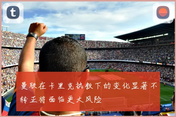 曼联在卡里克执教下的变化显著不转正将面临更大风险