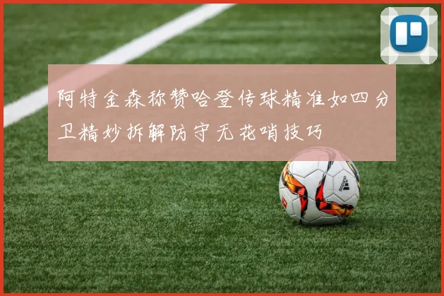 阿特金森称赞哈登传球精准如四分卫精妙拆解防守无花哨技巧