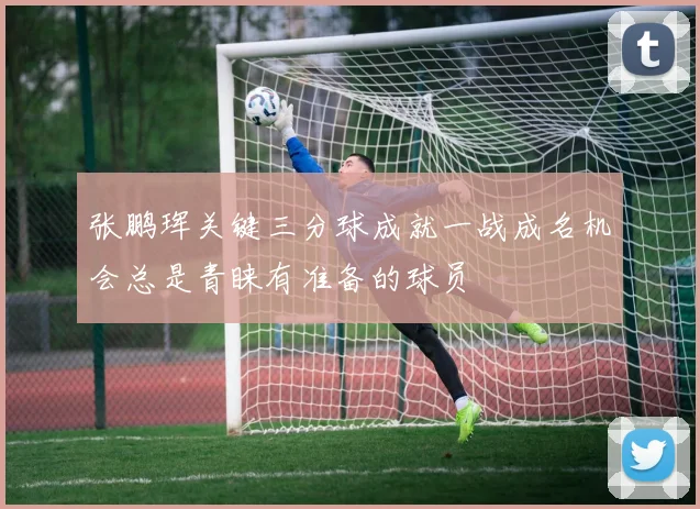 张鹏珲关键三分球成就一战成名机会总是青睐有准备的球员