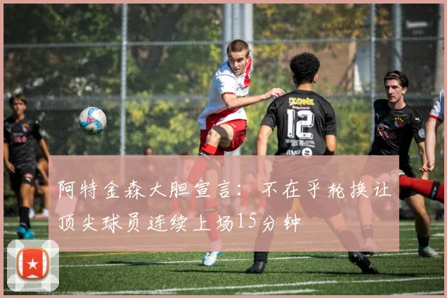 阿特金森大胆宣言：不在乎轮换让顶尖球员连续上场15分钟