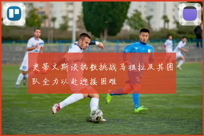 史蒂文斯谈执教挑战马祖拉及其团队全力以赴迎接困难