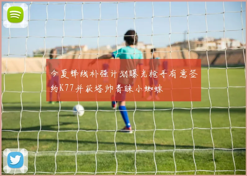 今夏锋线补强计划曝光枪手有意签约K77并获塔帅青睐小蜘蛛