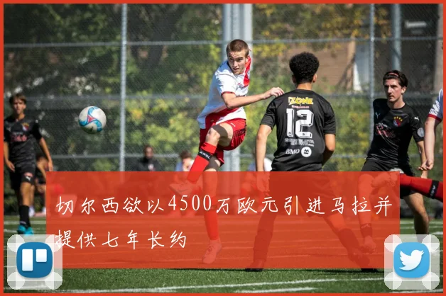 切尔西欲以4500万欧元引进马拉并提供七年长约