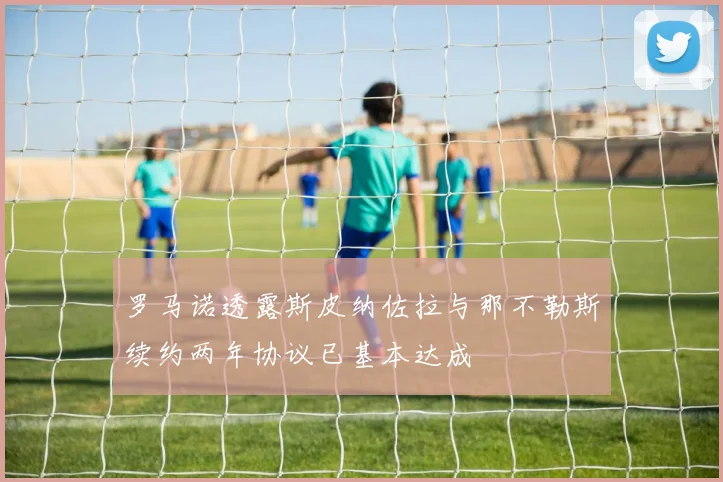 罗马诺透露斯皮纳佐拉与那不勒斯续约两年协议已基本达成