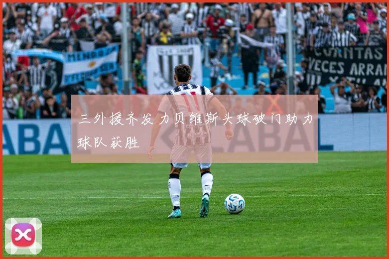 三外援齐发力贝维斯头球破门助力球队获胜