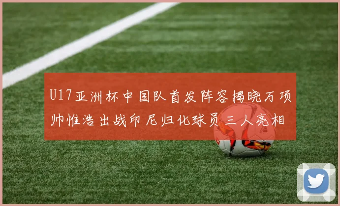 U17亚洲杯中国队首发阵容揭晓万项帅惟浩出战印尼归化球员三人亮相